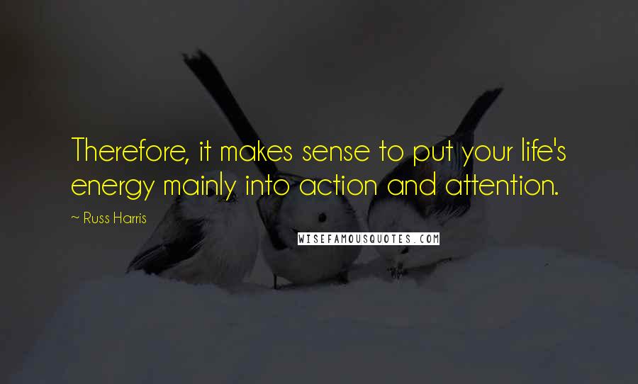 Russ Harris Quotes: Therefore, it makes sense to put your life's energy mainly into action and attention.
