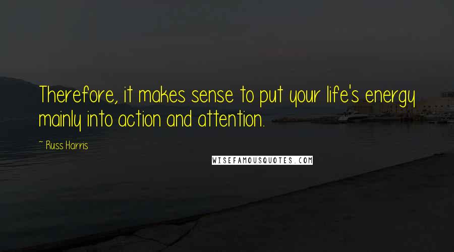 Russ Harris Quotes: Therefore, it makes sense to put your life's energy mainly into action and attention.