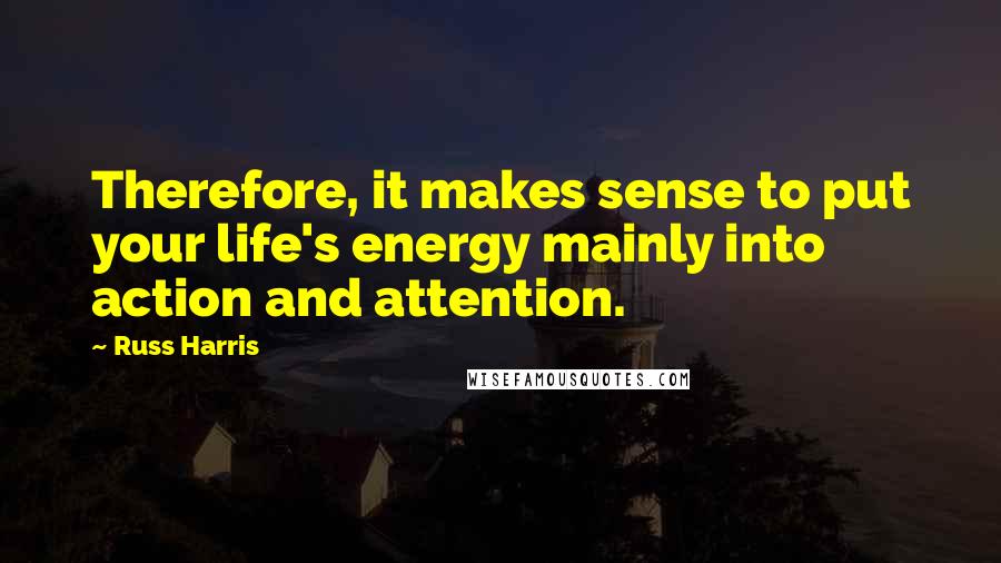 Russ Harris Quotes: Therefore, it makes sense to put your life's energy mainly into action and attention.