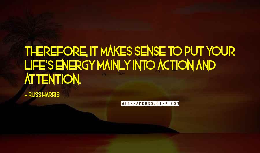 Russ Harris Quotes: Therefore, it makes sense to put your life's energy mainly into action and attention.