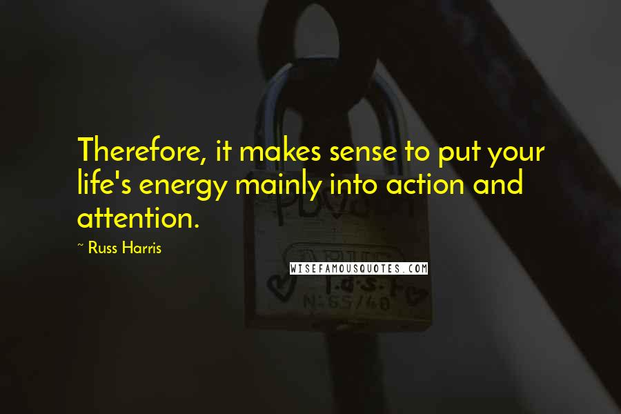 Russ Harris Quotes: Therefore, it makes sense to put your life's energy mainly into action and attention.