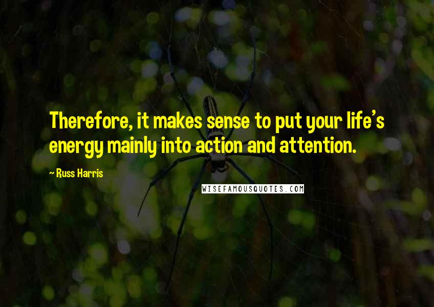 Russ Harris Quotes: Therefore, it makes sense to put your life's energy mainly into action and attention.