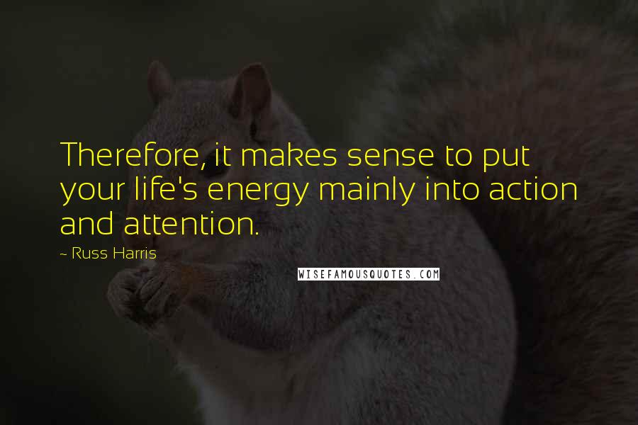 Russ Harris Quotes: Therefore, it makes sense to put your life's energy mainly into action and attention.