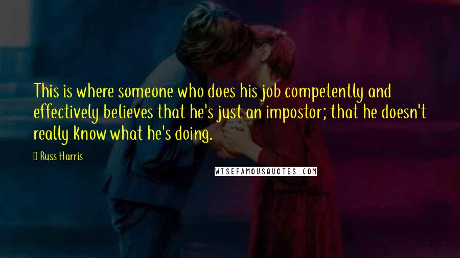 Russ Harris Quotes: This is where someone who does his job competently and effectively believes that he's just an impostor; that he doesn't really know what he's doing.