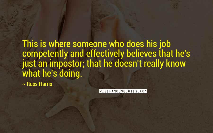 Russ Harris Quotes: This is where someone who does his job competently and effectively believes that he's just an impostor; that he doesn't really know what he's doing.