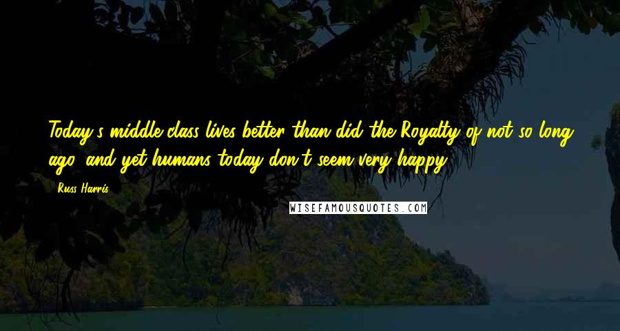 Russ Harris Quotes: Today's middle class lives better than did the Royalty of not so long ago, and yet humans today don't seem very happy.