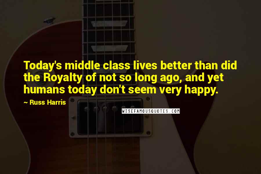 Russ Harris Quotes: Today's middle class lives better than did the Royalty of not so long ago, and yet humans today don't seem very happy.