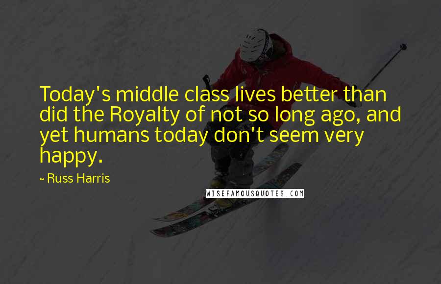 Russ Harris Quotes: Today's middle class lives better than did the Royalty of not so long ago, and yet humans today don't seem very happy.