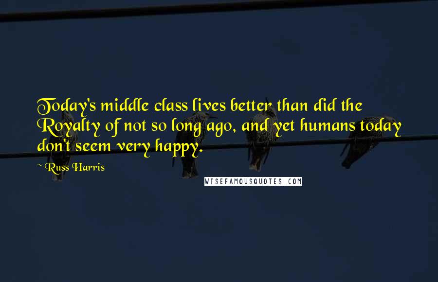 Russ Harris Quotes: Today's middle class lives better than did the Royalty of not so long ago, and yet humans today don't seem very happy.
