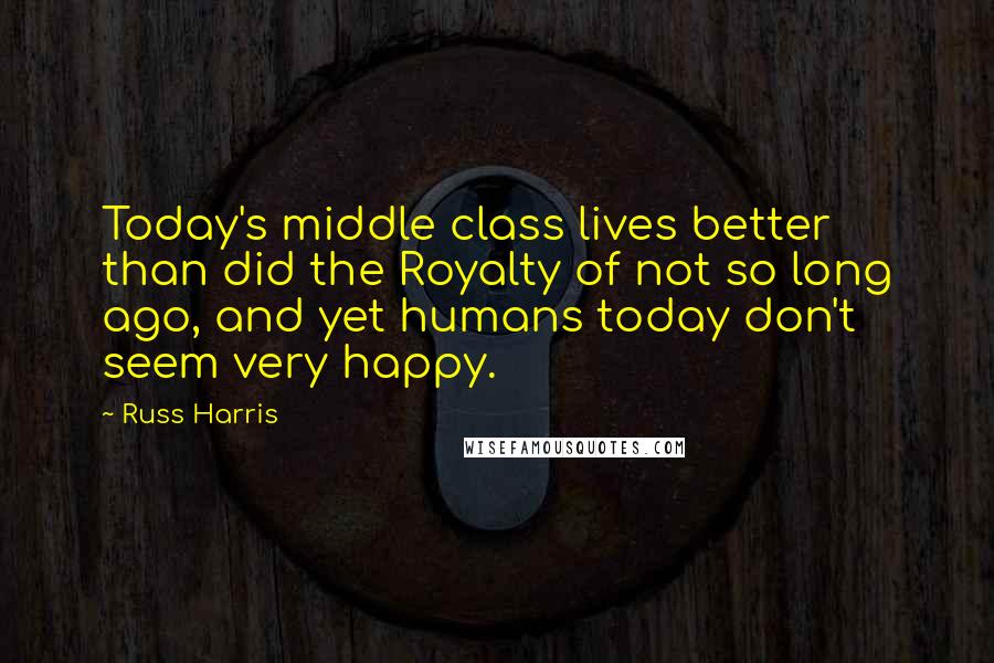 Russ Harris Quotes: Today's middle class lives better than did the Royalty of not so long ago, and yet humans today don't seem very happy.