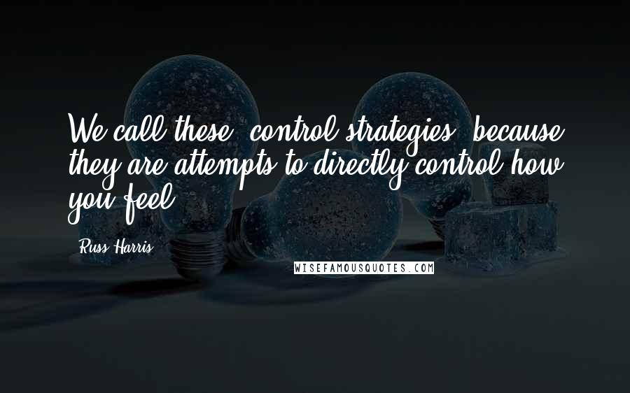 Russ Harris Quotes: We call these "control strategies" because they are attempts to directly control how you feel.
