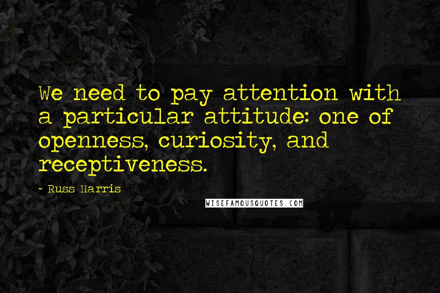 Russ Harris Quotes: We need to pay attention with a particular attitude: one of openness, curiosity, and receptiveness.
