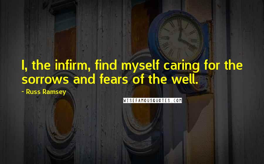 Russ Ramsey Quotes: I, the infirm, find myself caring for the sorrows and fears of the well.