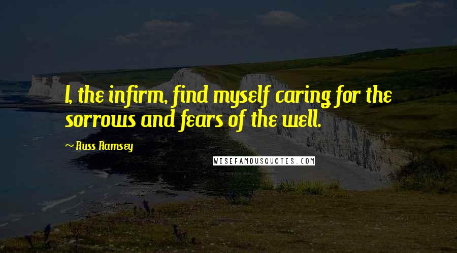 Russ Ramsey Quotes: I, the infirm, find myself caring for the sorrows and fears of the well.