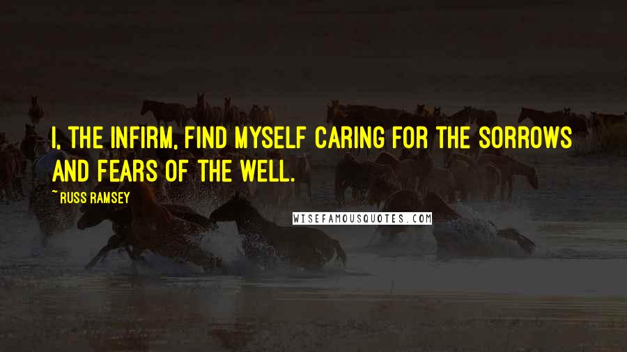 Russ Ramsey Quotes: I, the infirm, find myself caring for the sorrows and fears of the well.