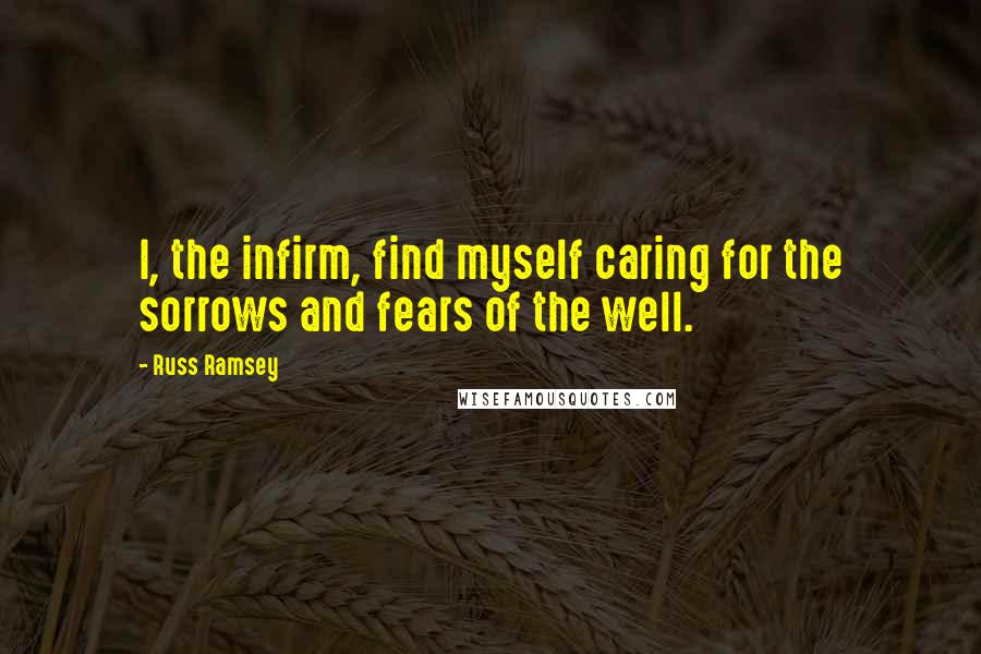 Russ Ramsey Quotes: I, the infirm, find myself caring for the sorrows and fears of the well.