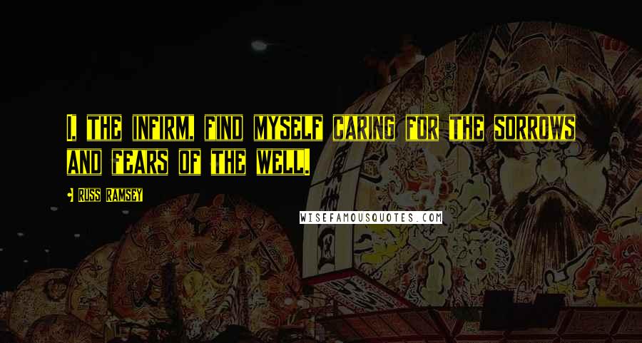 Russ Ramsey Quotes: I, the infirm, find myself caring for the sorrows and fears of the well.