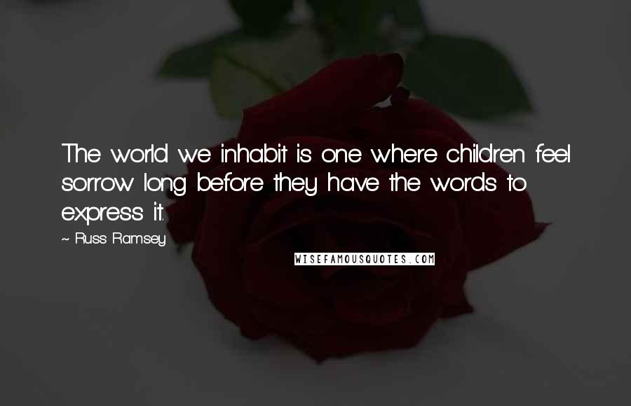 Russ Ramsey Quotes: The world we inhabit is one where children feel sorrow long before they have the words to express it.