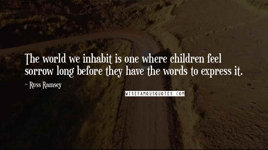 Russ Ramsey Quotes: The world we inhabit is one where children feel sorrow long before they have the words to express it.