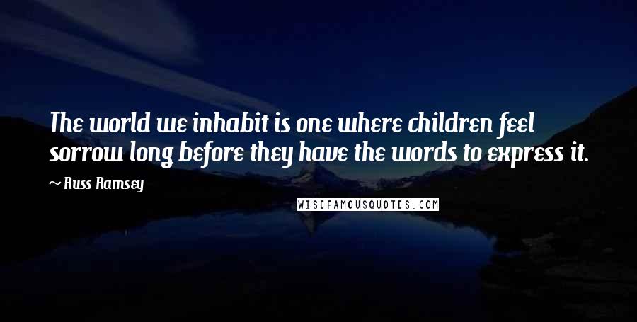 Russ Ramsey Quotes: The world we inhabit is one where children feel sorrow long before they have the words to express it.