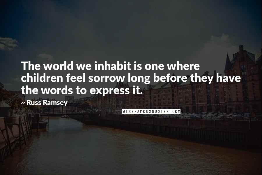 Russ Ramsey Quotes: The world we inhabit is one where children feel sorrow long before they have the words to express it.