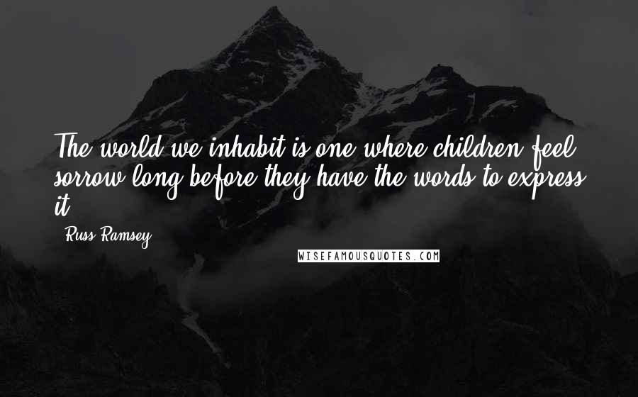 Russ Ramsey Quotes: The world we inhabit is one where children feel sorrow long before they have the words to express it.