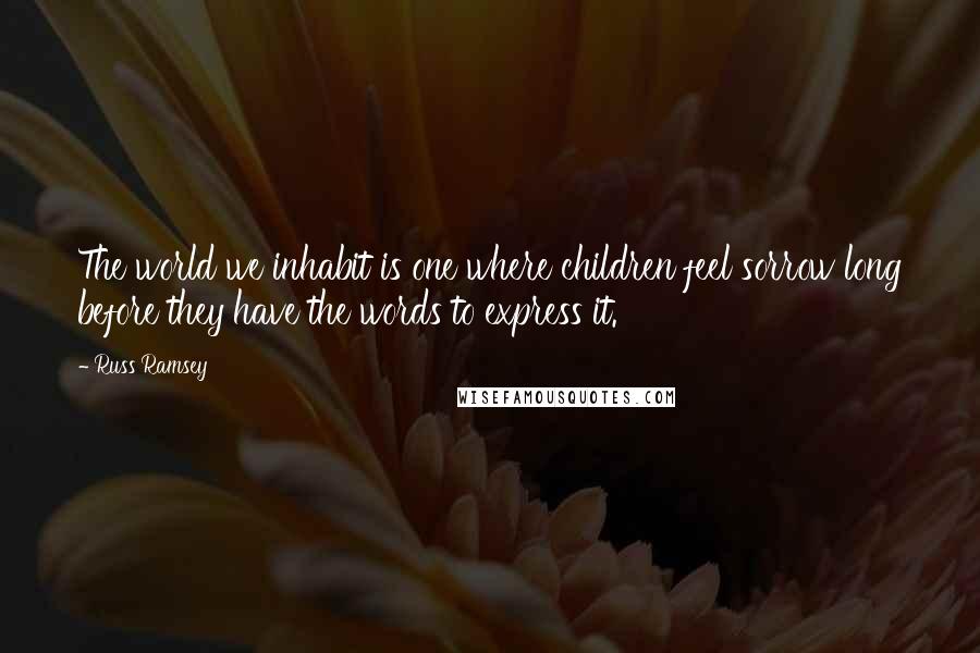 Russ Ramsey Quotes: The world we inhabit is one where children feel sorrow long before they have the words to express it.