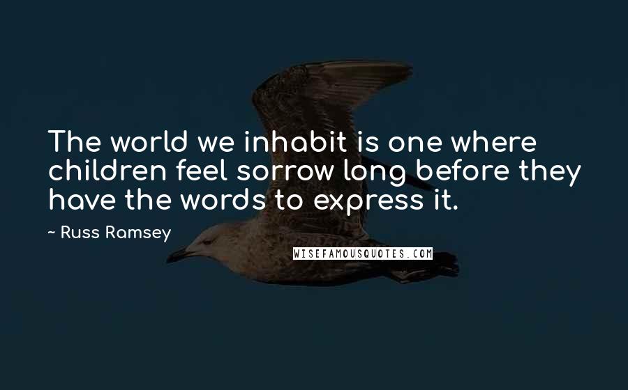 Russ Ramsey Quotes: The world we inhabit is one where children feel sorrow long before they have the words to express it.