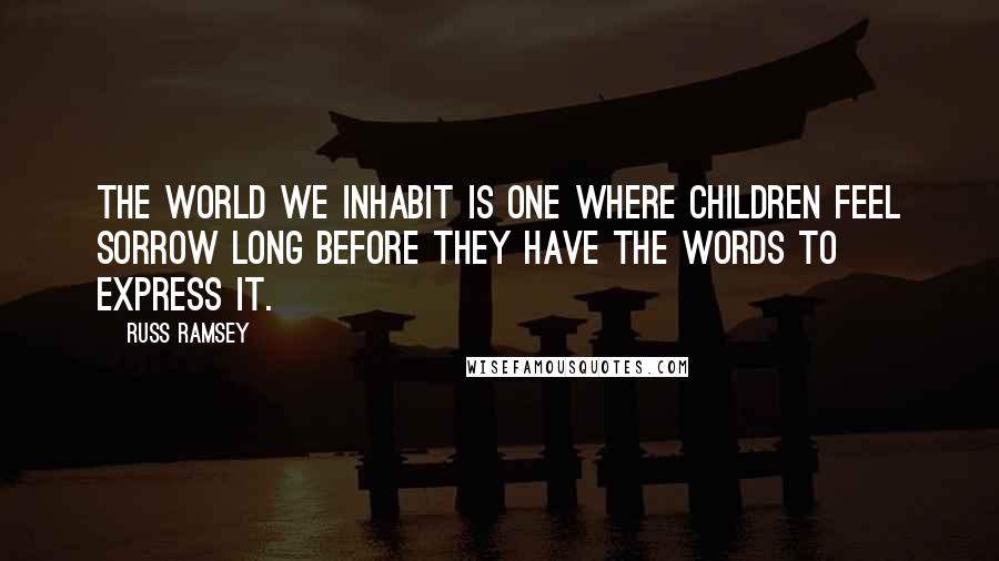 Russ Ramsey Quotes: The world we inhabit is one where children feel sorrow long before they have the words to express it.