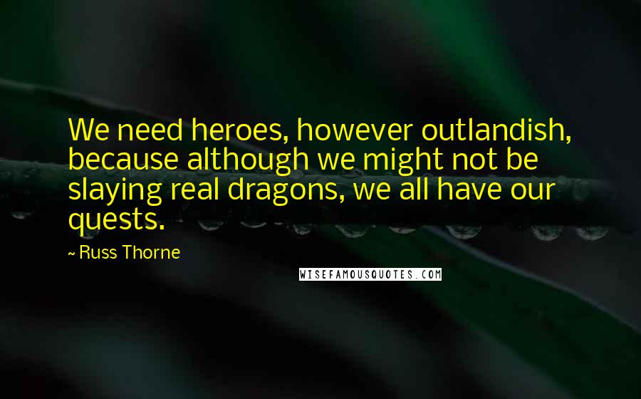 Russ Thorne Quotes: We need heroes, however outlandish, because although we might not be slaying real dragons, we all have our quests.