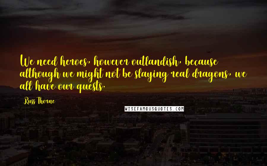 Russ Thorne Quotes: We need heroes, however outlandish, because although we might not be slaying real dragons, we all have our quests.