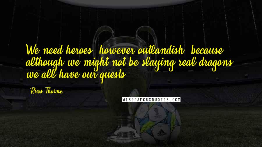 Russ Thorne Quotes: We need heroes, however outlandish, because although we might not be slaying real dragons, we all have our quests.