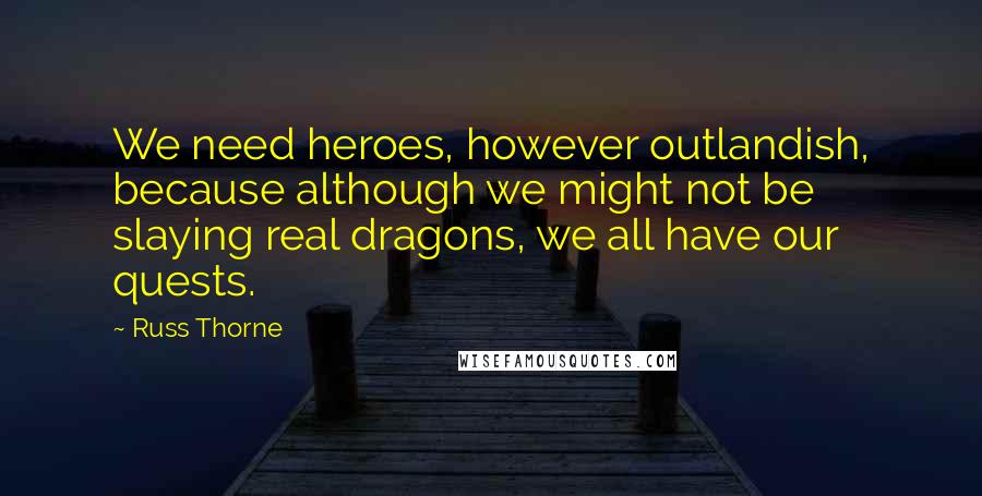 Russ Thorne Quotes: We need heroes, however outlandish, because although we might not be slaying real dragons, we all have our quests.