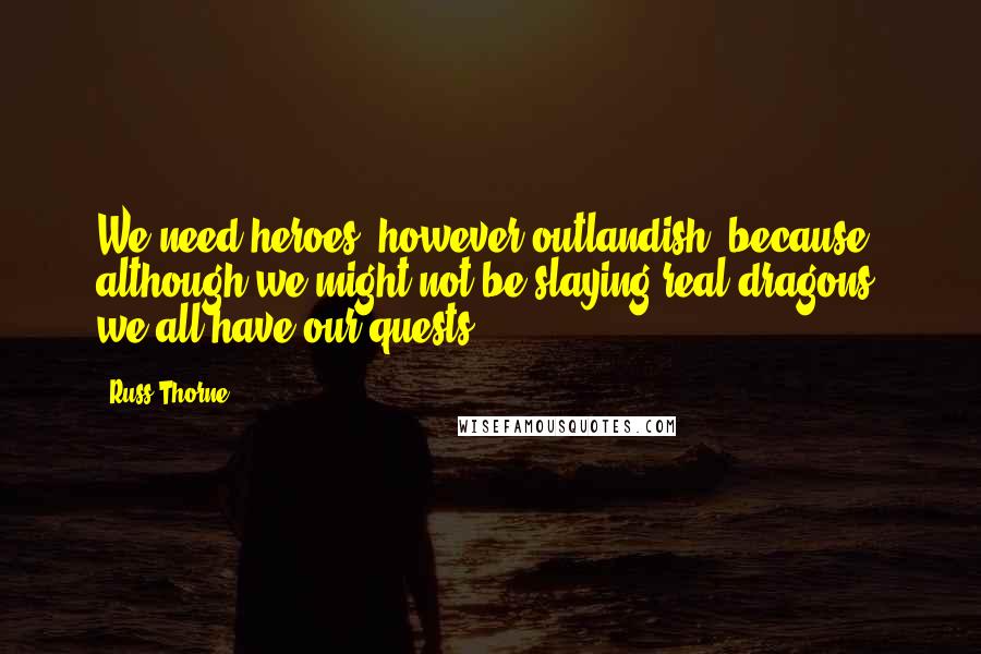 Russ Thorne Quotes: We need heroes, however outlandish, because although we might not be slaying real dragons, we all have our quests.