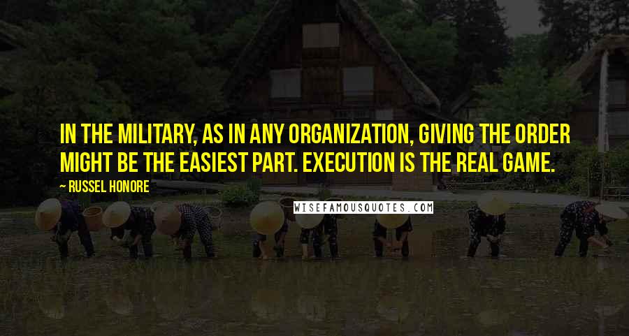 Russel Honore Quotes: In the military, as in any organization, giving the order might be the easiest part. Execution is the real game.