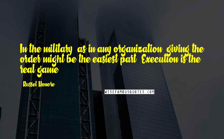 Russel Honore Quotes: In the military, as in any organization, giving the order might be the easiest part. Execution is the real game.