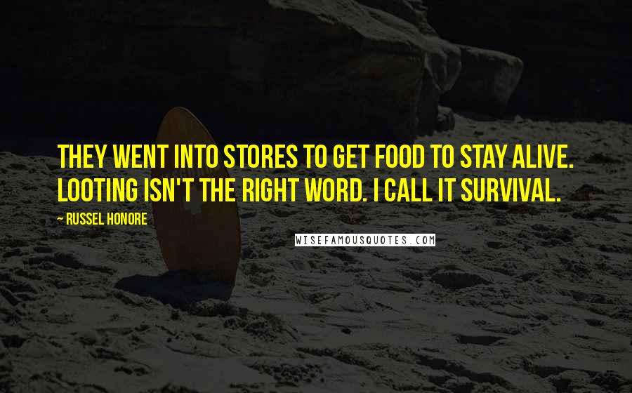 Russel Honore Quotes: They went into stores to get food to stay alive. Looting isn't the right word. I call it survival.