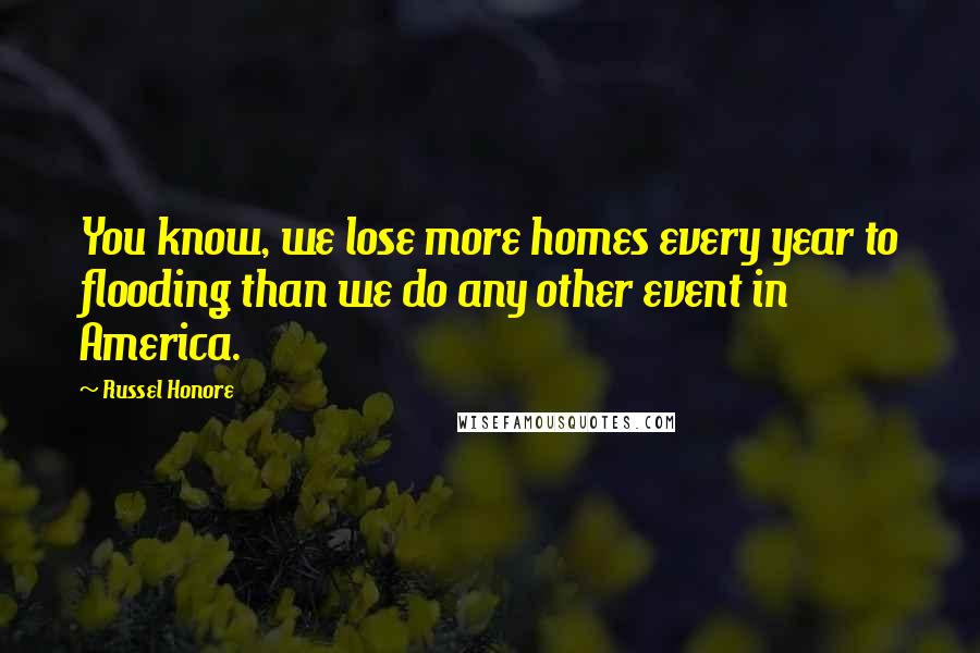 Russel Honore Quotes: You know, we lose more homes every year to flooding than we do any other event in America.