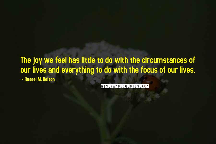 Russel M. Nelson Quotes: The joy we feel has little to do with the circumstances of our lives and everything to do with the focus of our lives.