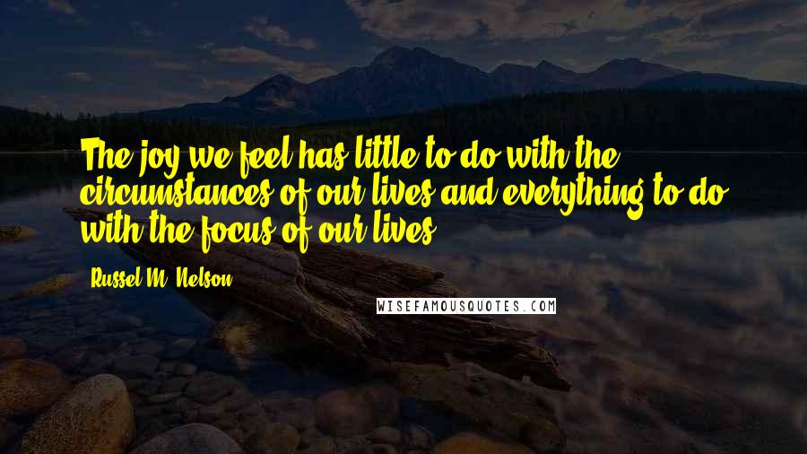 Russel M. Nelson Quotes: The joy we feel has little to do with the circumstances of our lives and everything to do with the focus of our lives.
