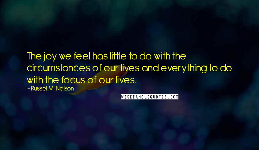 Russel M. Nelson Quotes: The joy we feel has little to do with the circumstances of our lives and everything to do with the focus of our lives.