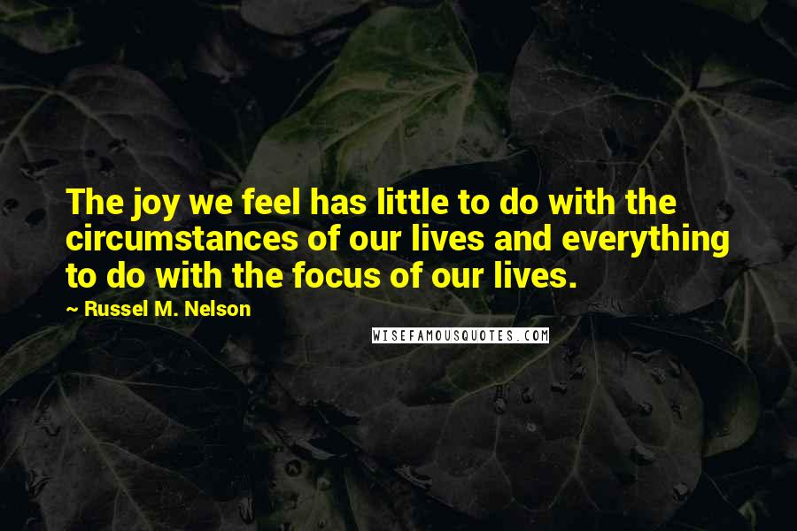 Russel M. Nelson Quotes: The joy we feel has little to do with the circumstances of our lives and everything to do with the focus of our lives.