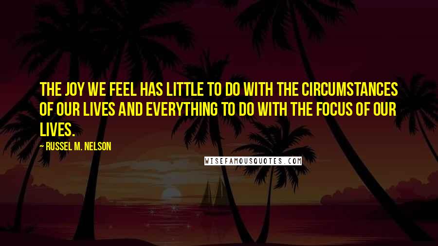 Russel M. Nelson Quotes: The joy we feel has little to do with the circumstances of our lives and everything to do with the focus of our lives.