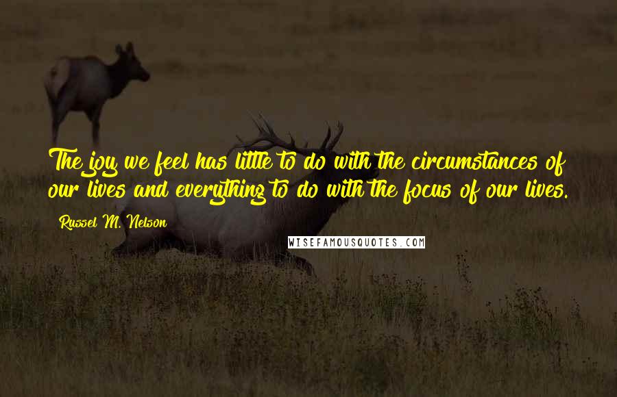 Russel M. Nelson Quotes: The joy we feel has little to do with the circumstances of our lives and everything to do with the focus of our lives.