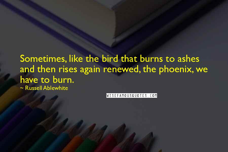 Russell Ablewhite Quotes: Sometimes, like the bird that burns to ashes and then rises again renewed, the phoenix, we have to burn.