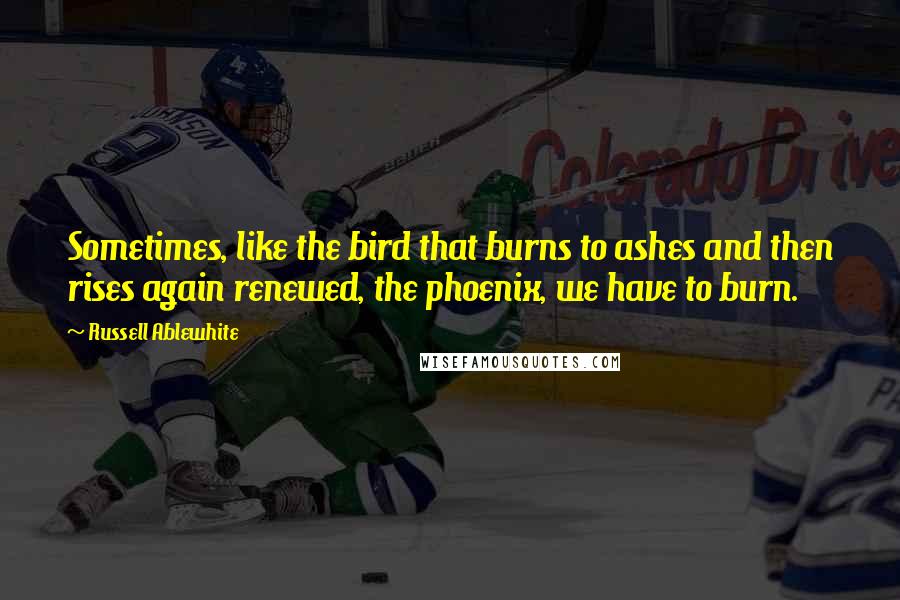 Russell Ablewhite Quotes: Sometimes, like the bird that burns to ashes and then rises again renewed, the phoenix, we have to burn.