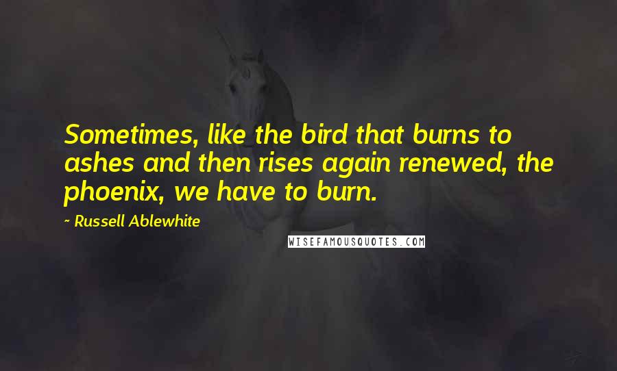 Russell Ablewhite Quotes: Sometimes, like the bird that burns to ashes and then rises again renewed, the phoenix, we have to burn.