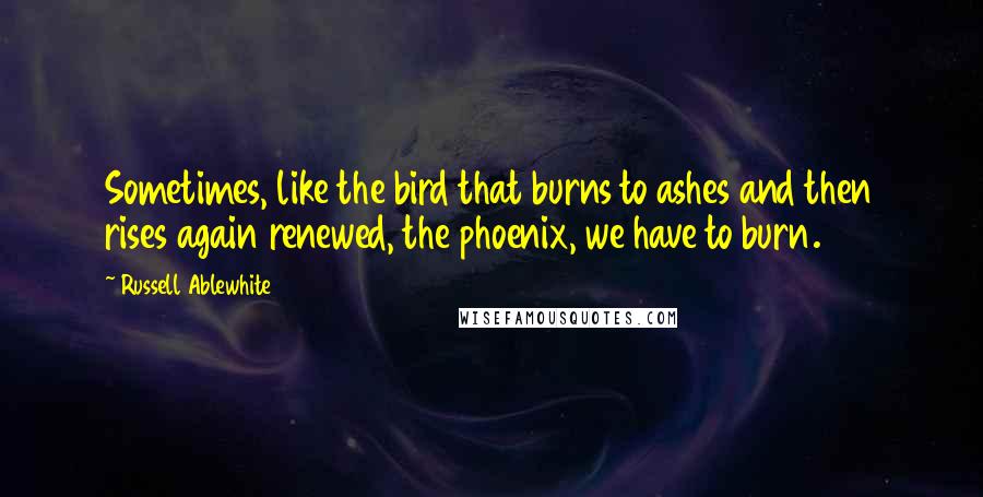 Russell Ablewhite Quotes: Sometimes, like the bird that burns to ashes and then rises again renewed, the phoenix, we have to burn.