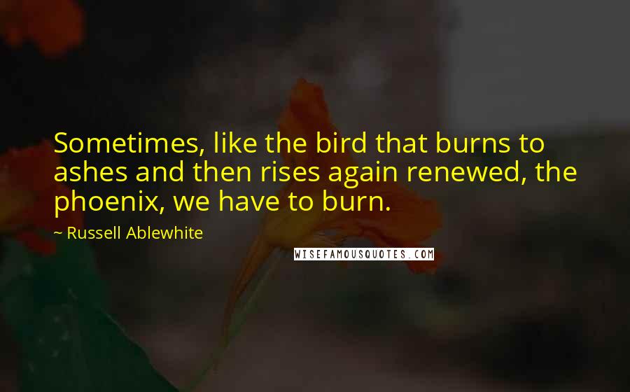 Russell Ablewhite Quotes: Sometimes, like the bird that burns to ashes and then rises again renewed, the phoenix, we have to burn.