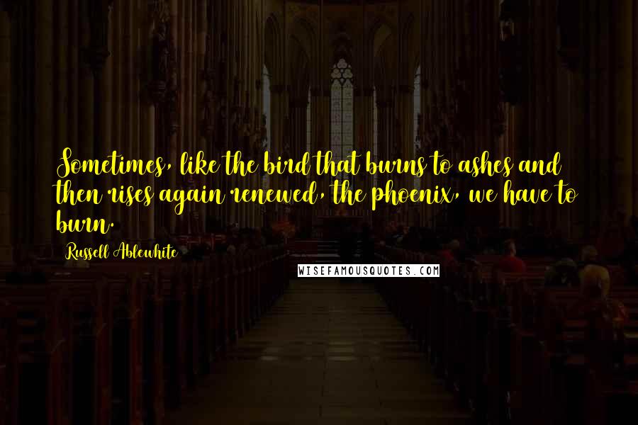 Russell Ablewhite Quotes: Sometimes, like the bird that burns to ashes and then rises again renewed, the phoenix, we have to burn.